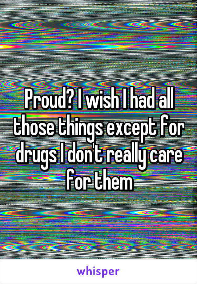 Proud? I wish I had all those things except for drugs I don't really care for them