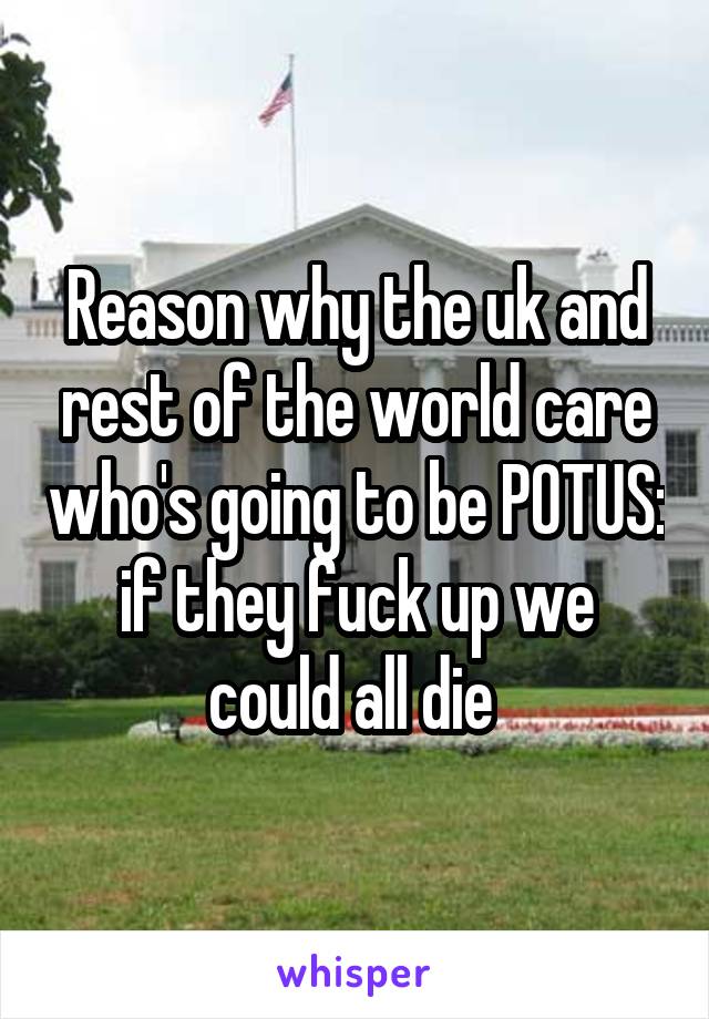 Reason why the uk and rest of the world care who's going to be POTUS: if they fuck up we could all die 