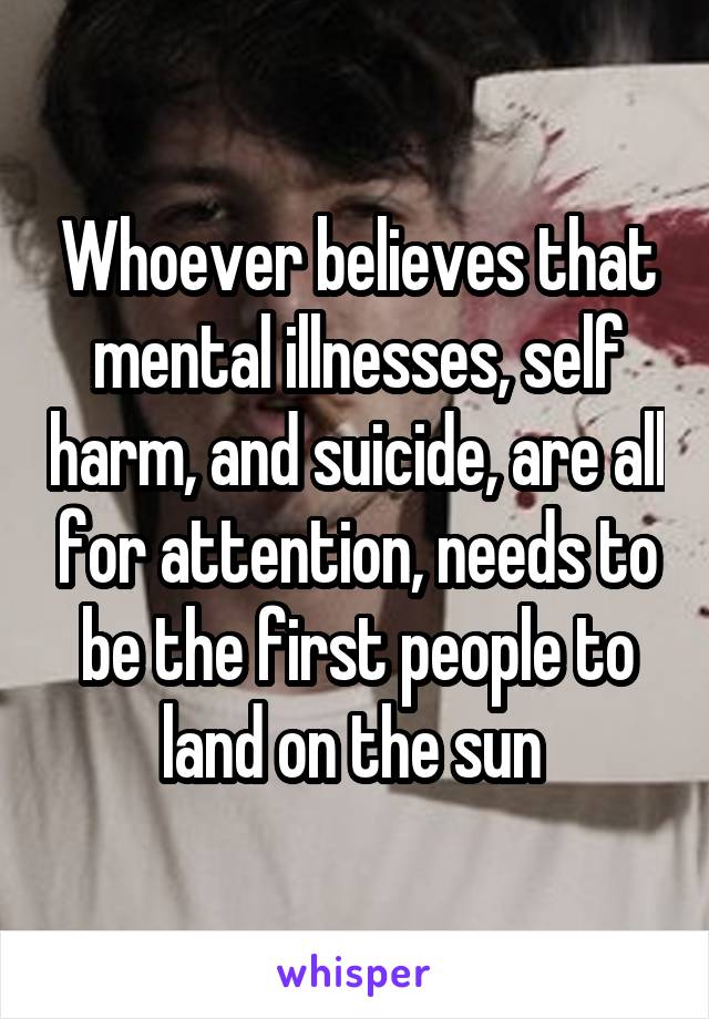 Whoever believes that mental illnesses, self harm, and suicide, are all for attention, needs to be the first people to land on the sun 