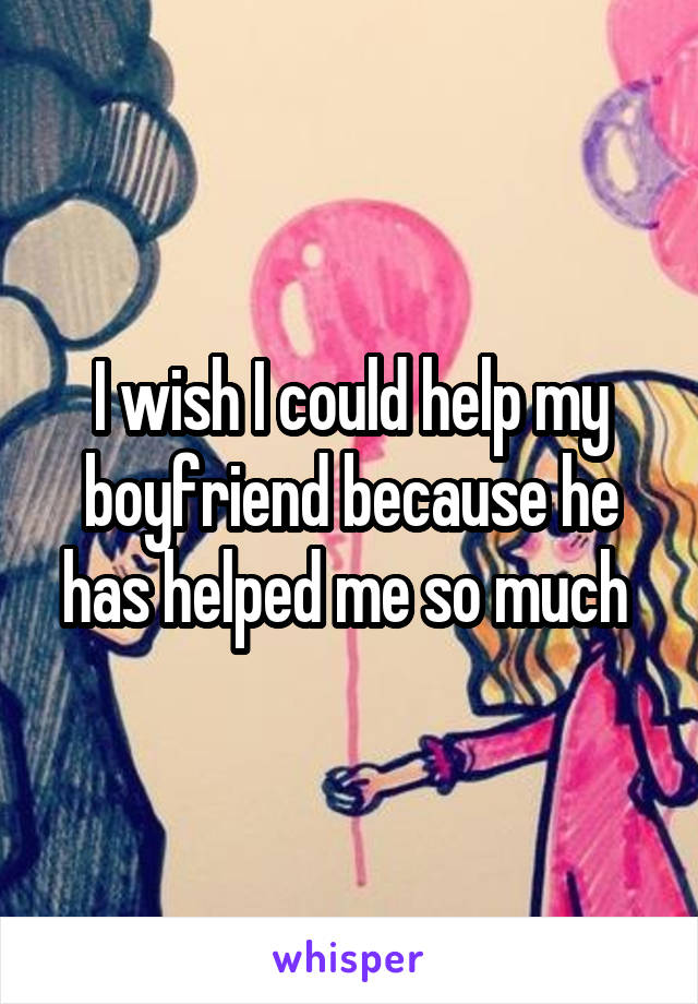 I wish I could help my boyfriend because he has helped me so much 