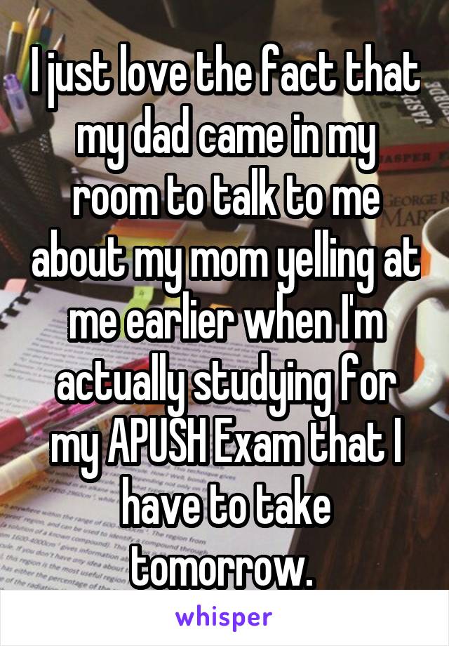 I just love the fact that my dad came in my room to talk to me about my mom yelling at me earlier when I'm actually studying for my APUSH Exam that I have to take tomorrow. 
