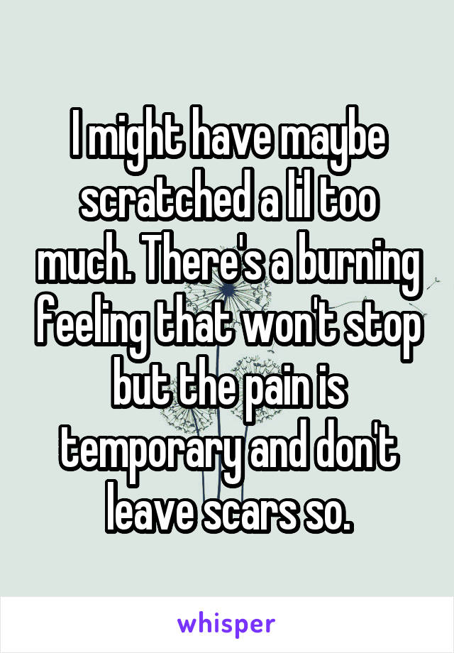 I might have maybe scratched a lil too much. There's a burning feeling that won't stop but the pain is temporary and don't leave scars so.