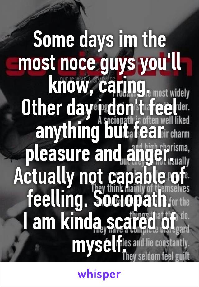 Some days im the most noce guys you'll know, caring.
Other day i don't feel anything but fear pleasure and anger. Actually not capable of feelling. Sociopath.
I am kinda scared of myself.