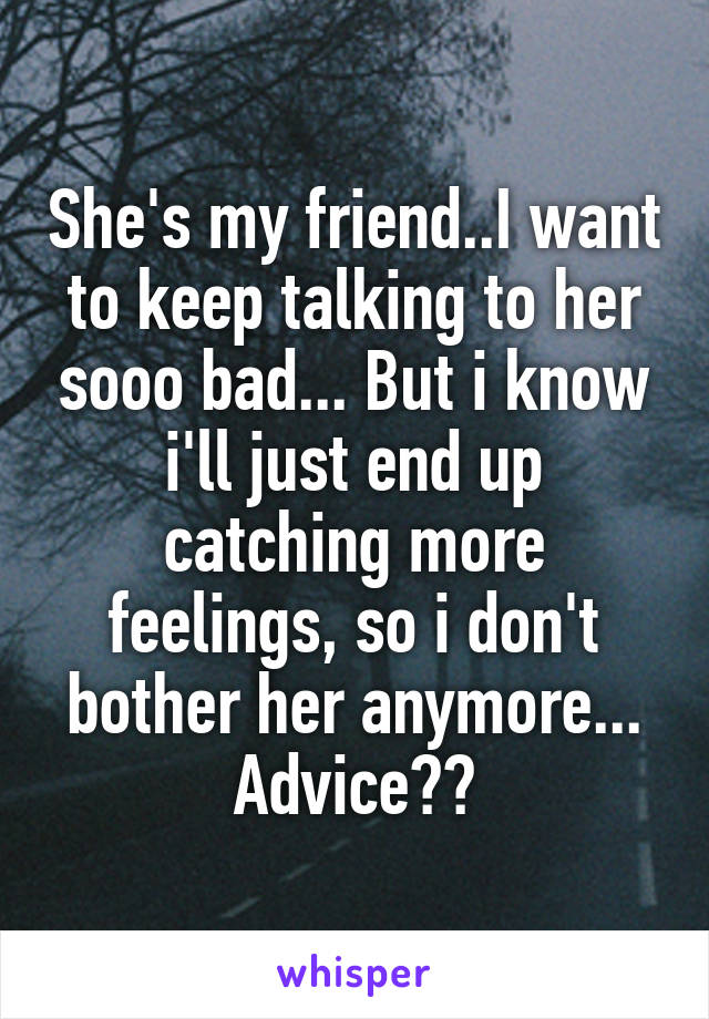 She's my friend..I want to keep talking to her sooo bad... But i know i'll just end up catching more feelings, so i don't bother her anymore... Advice??