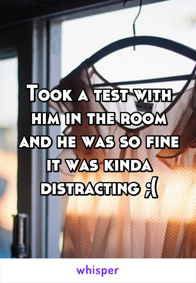 Took a test with him in the room and he was so fine it was kinda distracting ;(