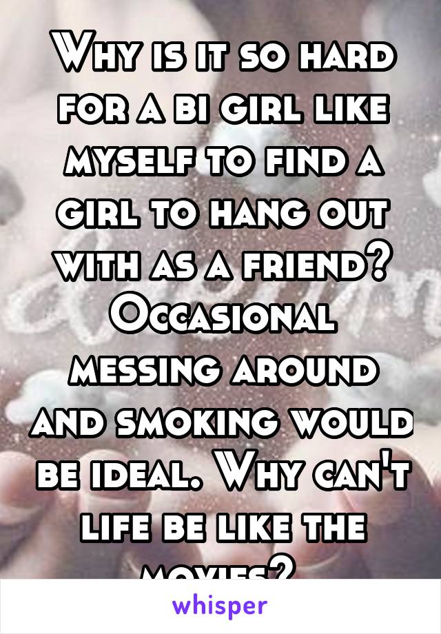 Why is it so hard for a bi girl like myself to find a girl to hang out with as a friend? Occasional messing around and smoking would be ideal. Why can't life be like the movies? 