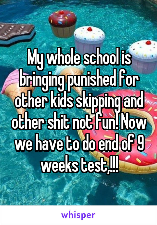 My whole school is bringing punished for other kids skipping and other shit not fun! Now we have to do end of 9 weeks test,!!!