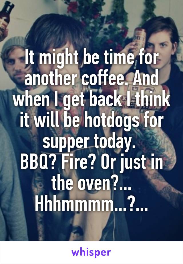 It might be time for another coffee. And when I get back I think it will be hotdogs for supper today. 
BBQ? Fire? Or just in the oven?... Hhhmmmm...?...