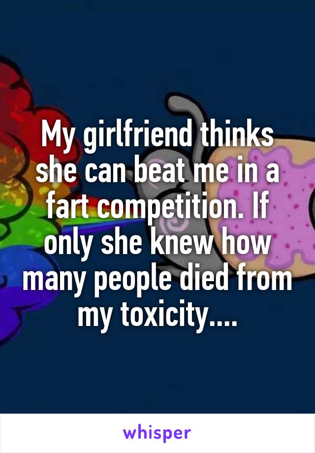 My girlfriend thinks she can beat me in a fart competition. If only she knew how many people died from my toxicity....