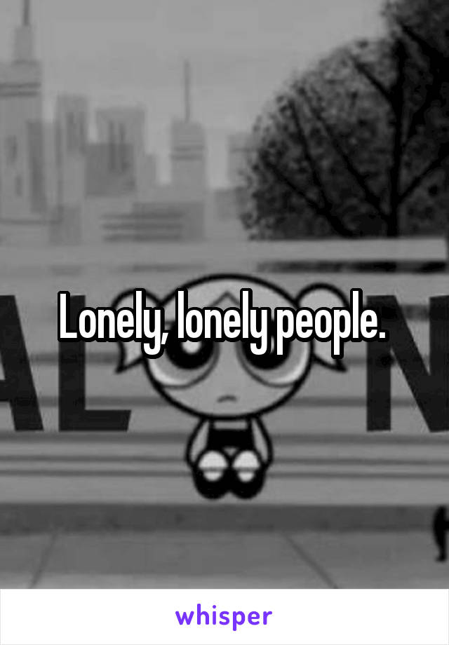 Lonely, lonely people. 