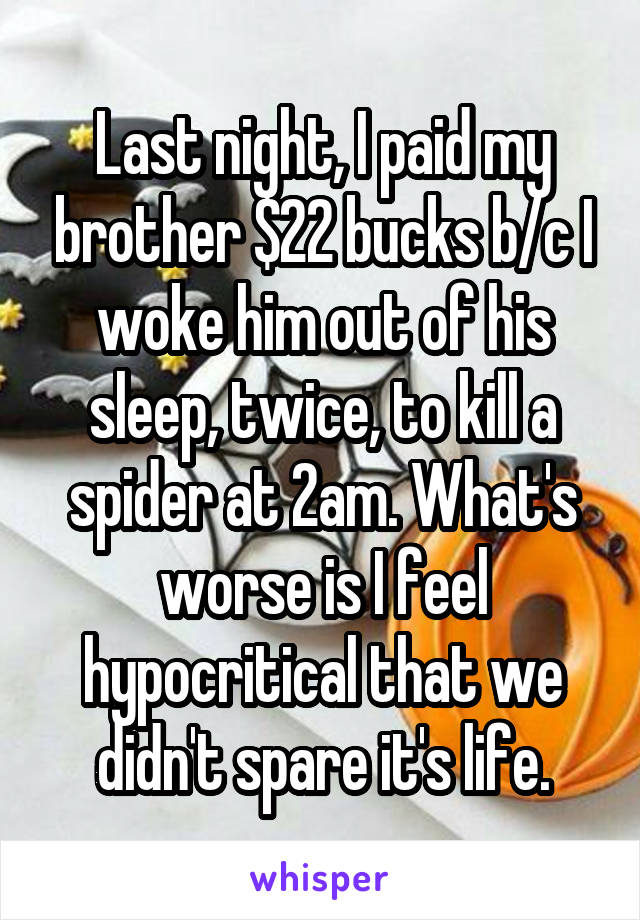 Last night, I paid my brother $22 bucks b/c I woke him out of his sleep, twice, to kill a spider at 2am. What's worse is I feel hypocritical that we didn't spare it's life.