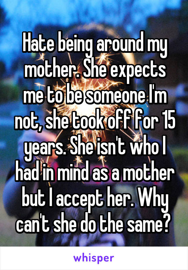 Hate being around my mother. She expects me to be someone I'm not, she took off for 15 years. She isn't who I had in mind as a mother but I accept her. Why can't she do the same? 