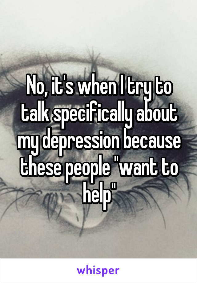 No, it's when I try to talk specifically about my depression because these people "want to help"