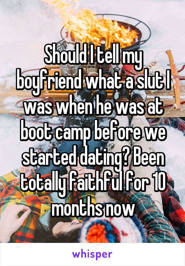 Should I tell my boyfriend what a slut I was when he was at boot camp before we started dating? Been totally faithful for 10 months now