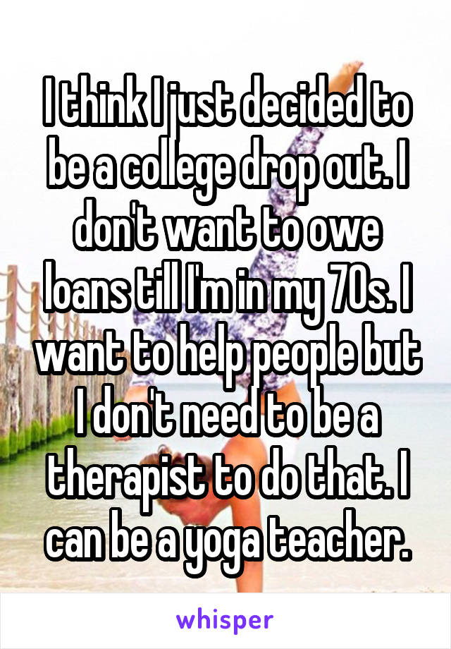 I think I just decided to be a college drop out. I don't want to owe loans till I'm in my 70s. I want to help people but I don't need to be a therapist to do that. I can be a yoga teacher.