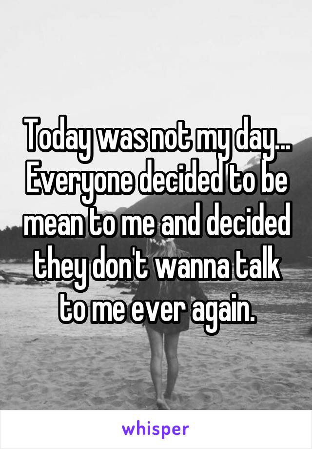Today was not my day... Everyone decided to be mean to me and decided they don't wanna talk to me ever again.