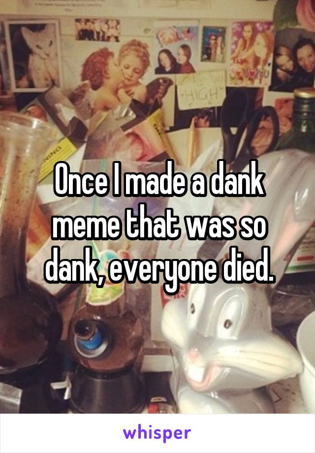 Once I made a dank meme that was so dank, everyone died.