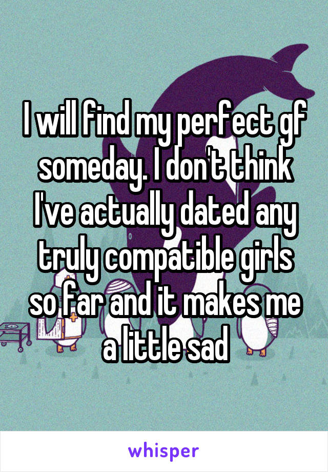 I will find my perfect gf someday. I don't think I've actually dated any truly compatible girls so far and it makes me a little sad