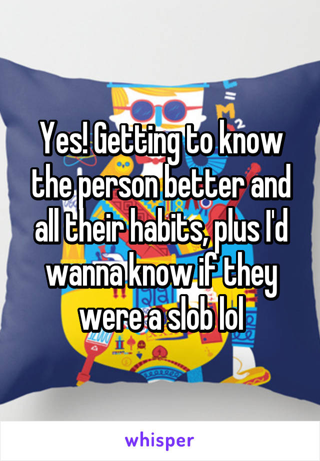 Yes! Getting to know the person better and all their habits, plus I'd wanna know if they were a slob lol