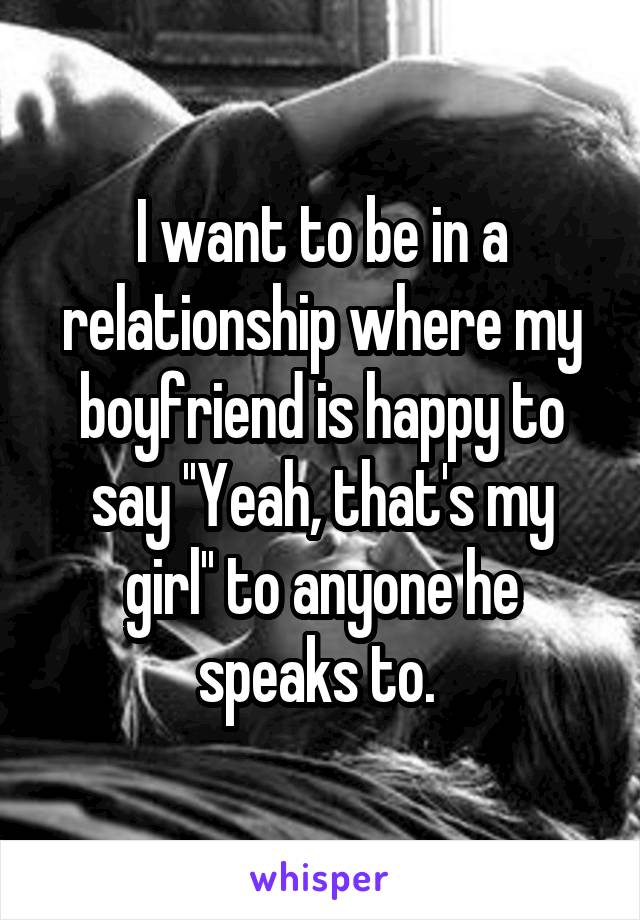 I want to be in a relationship where my boyfriend is happy to say ''Yeah, that's my girl'' to anyone he speaks to. 