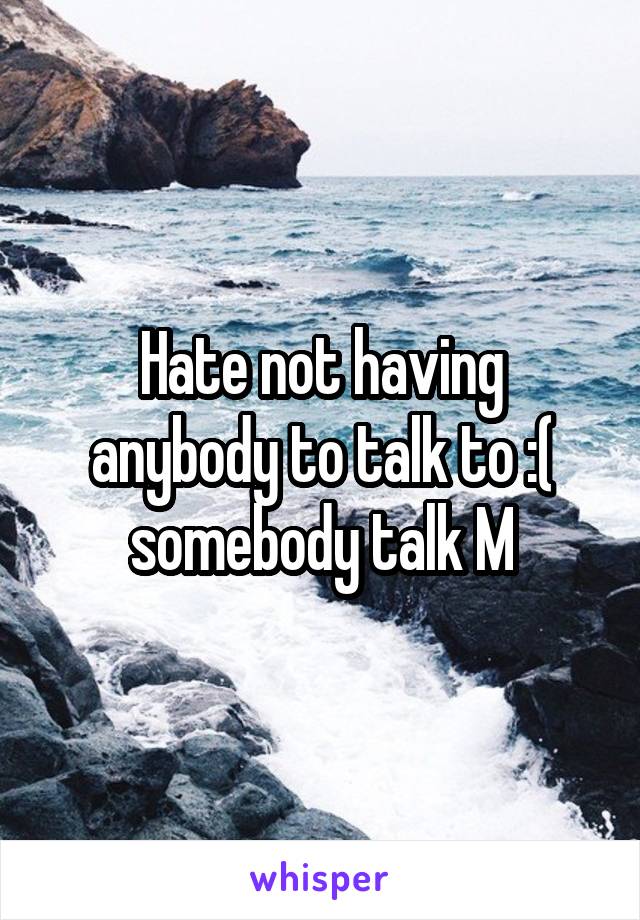 Hate not having anybody to talk to :( somebody talk M