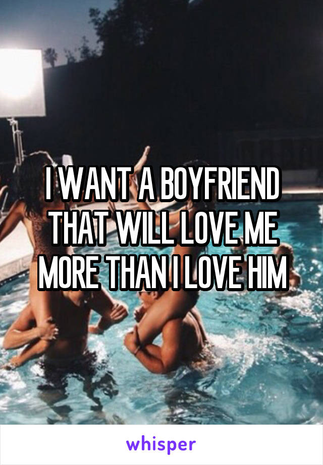 I WANT A BOYFRIEND THAT WILL LOVE ME MORE THAN I LOVE HIM