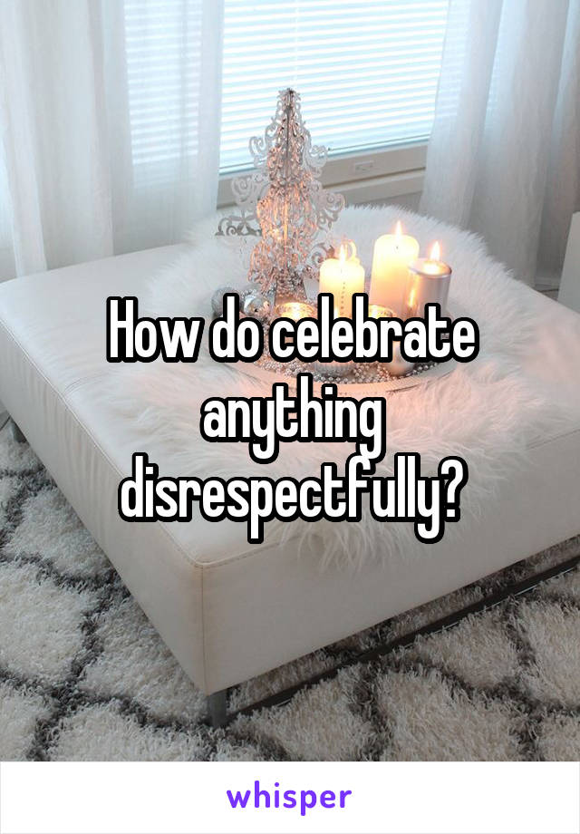 How do celebrate anything disrespectfully?