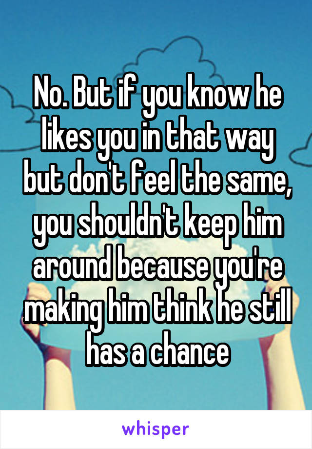 No. But if you know he likes you in that way but don't feel the same, you shouldn't keep him around because you're making him think he still has a chance
