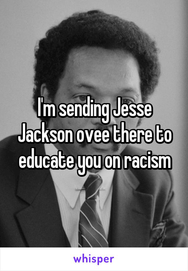 I'm sending Jesse Jackson ovee there to educate you on racism