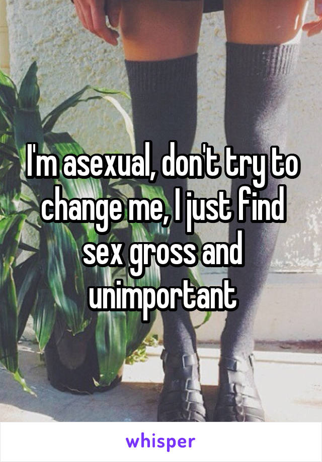 I'm asexual, don't try to change me, I just find sex gross and unimportant