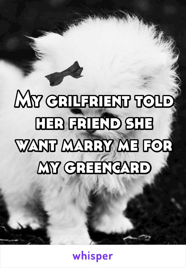 My grilfrient told her friend she want marry me for my greencard