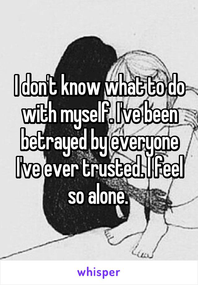 I don't know what to do with myself. I've been betrayed by everyone I've ever trusted. I feel so alone. 