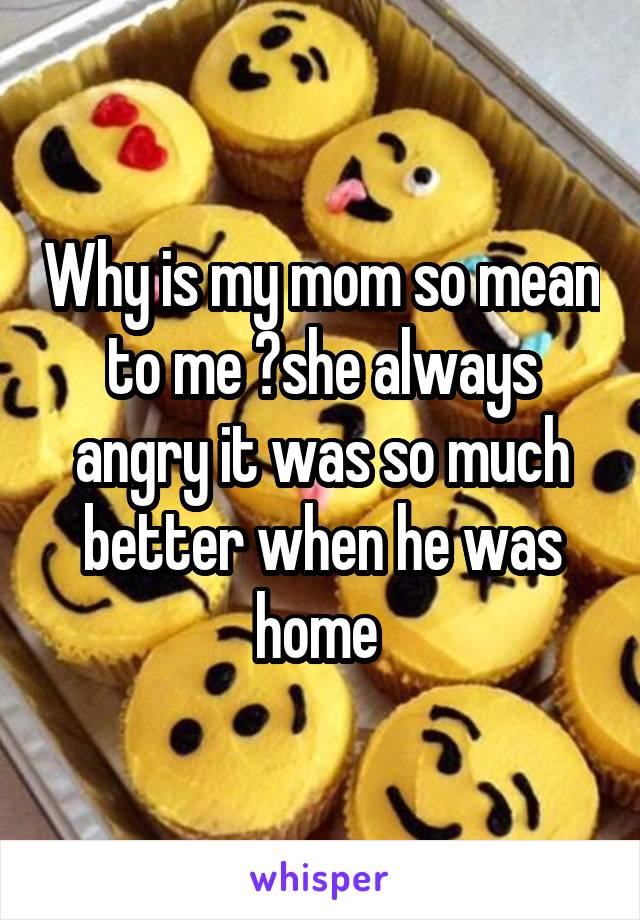 Why is my mom so mean to me ?she always angry it was so much better when he was home 