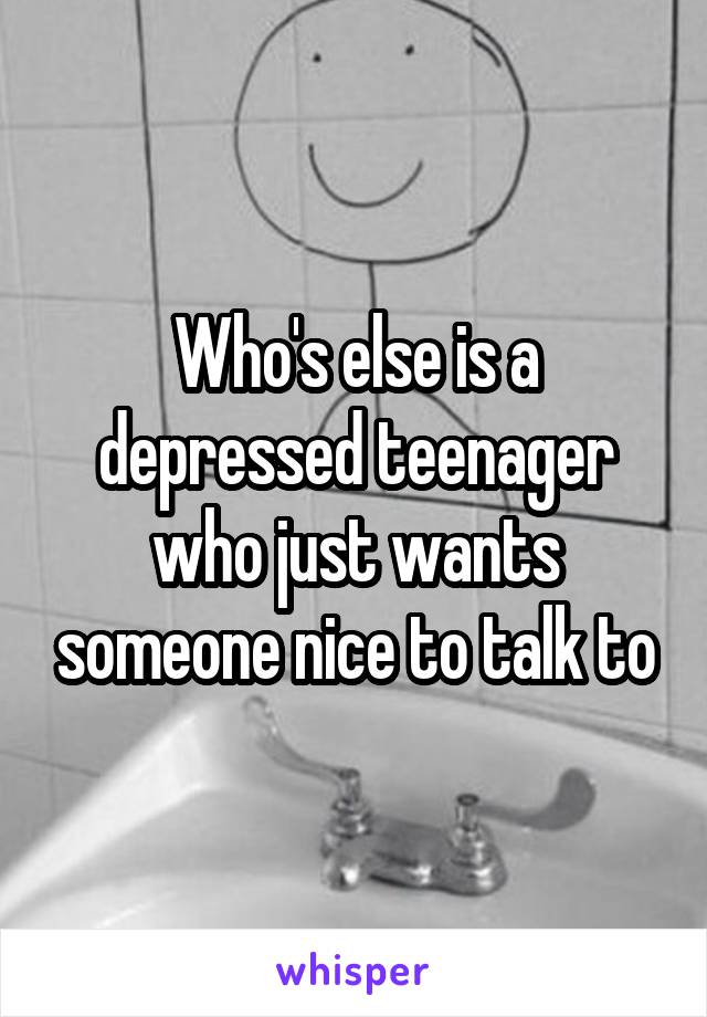 Who's else is a depressed teenager who just wants someone nice to talk to
