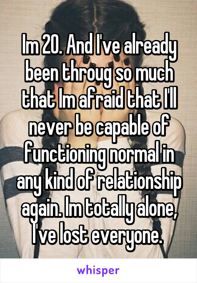 Im 20. And I've already been throug so much that Im afraid that I'll never be capable of functioning normal in any kind of relationship again. Im totally alone, l've lost everyone. 