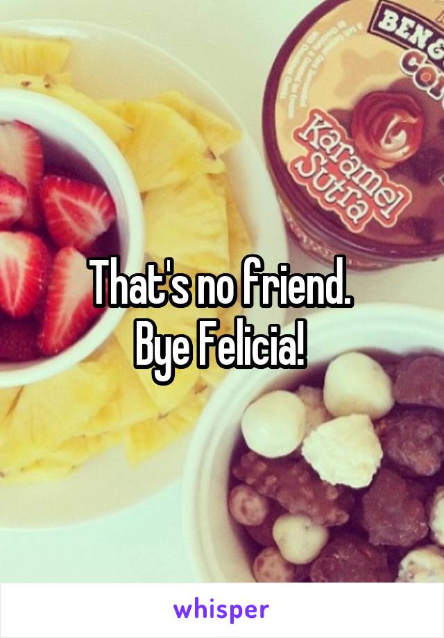 That's no friend. 
Bye Felicia! 