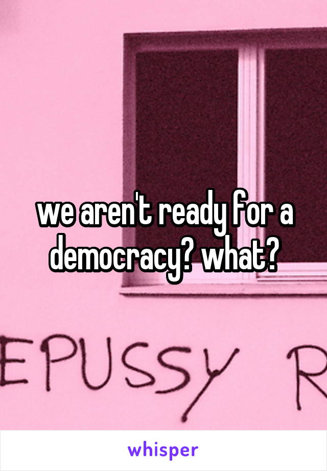 we aren't ready for a democracy? what?