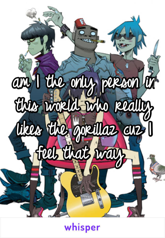 am I the only person in this world who really likes the gorillaz cuz I feel that way 