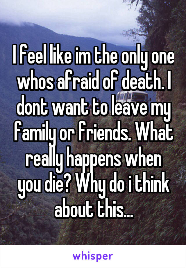 I feel like im the only one whos afraid of death. I dont want to leave my family or friends. What really happens when you die? Why do i think about this...