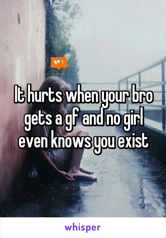 It hurts when your bro gets a gf and no girl even knows you exist