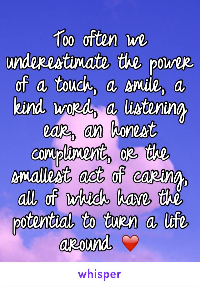 Too often we underestimate the power of a touch, a smile, a kind word, a listening ear, an honest compliment, or the smallest act of caring, all of which have the potential to turn a life around ❤️