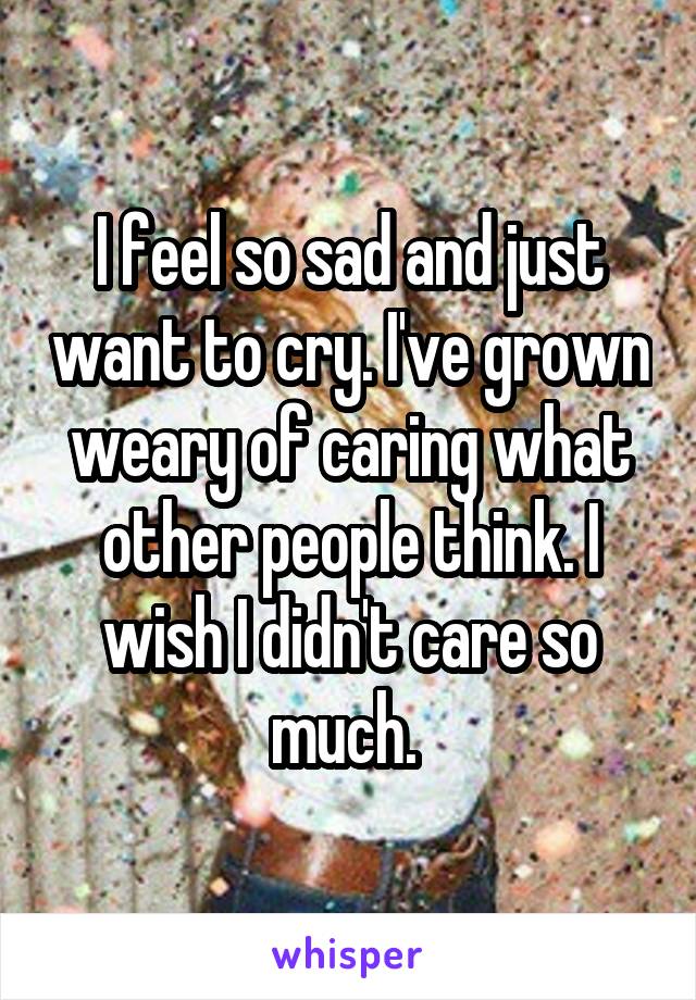 I feel so sad and just want to cry. I've grown weary of caring what other people think. I wish I didn't care so much. 
