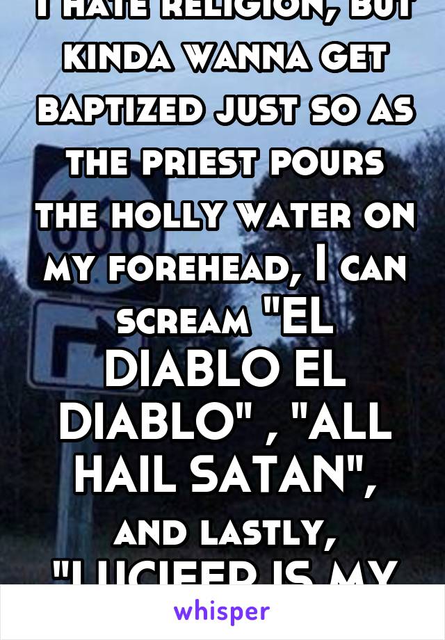 I hate religion, but kinda wanna get baptized just so as the priest pours the holly water on my forehead, I can scream "EL DIABLO EL DIABLO" , "ALL HAIL SATAN", and lastly, "LUCIFER IS MY SAVIOR"