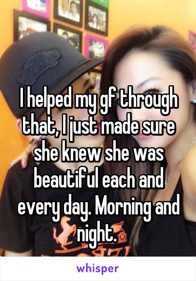 

I helped my gf through that, I just made sure she knew she was beautiful each and every day. Morning and night. 