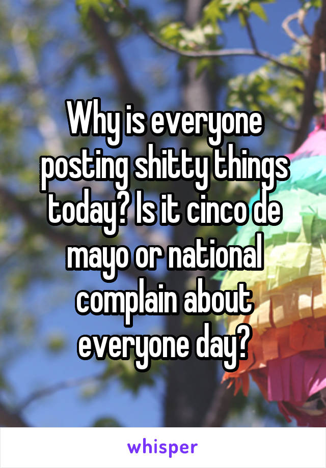 Why is everyone posting shitty things today? Is it cinco de mayo or national complain about everyone day?