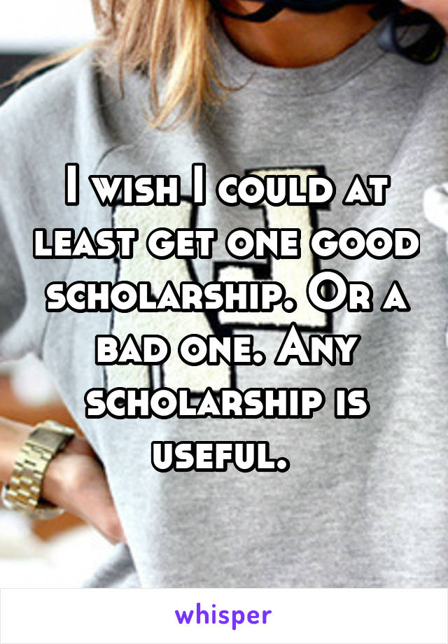 I wish I could at least get one good scholarship. Or a bad one. Any scholarship is useful. 