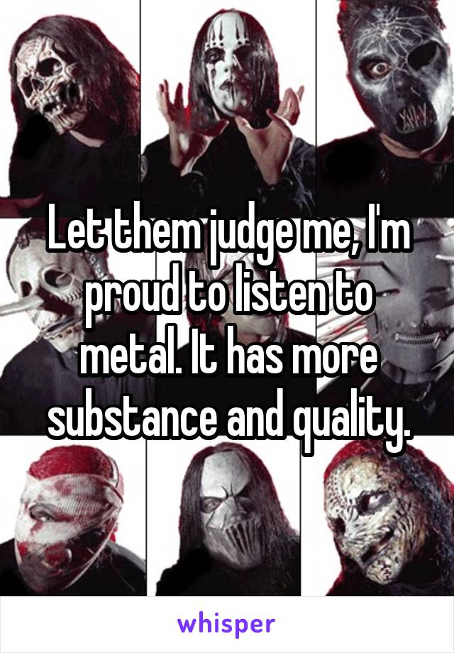 Let them judge me, I'm proud to listen to metal. It has more substance and quality.