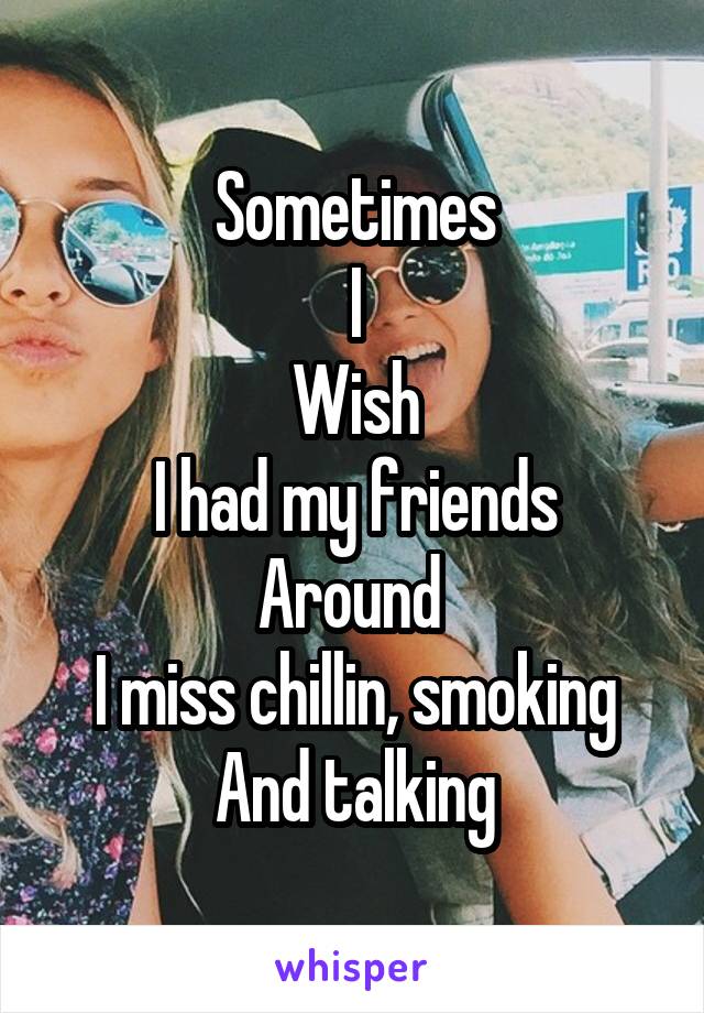 Sometimes
I
Wish
I had my friends
Around 
I miss chillin, smoking
And talking