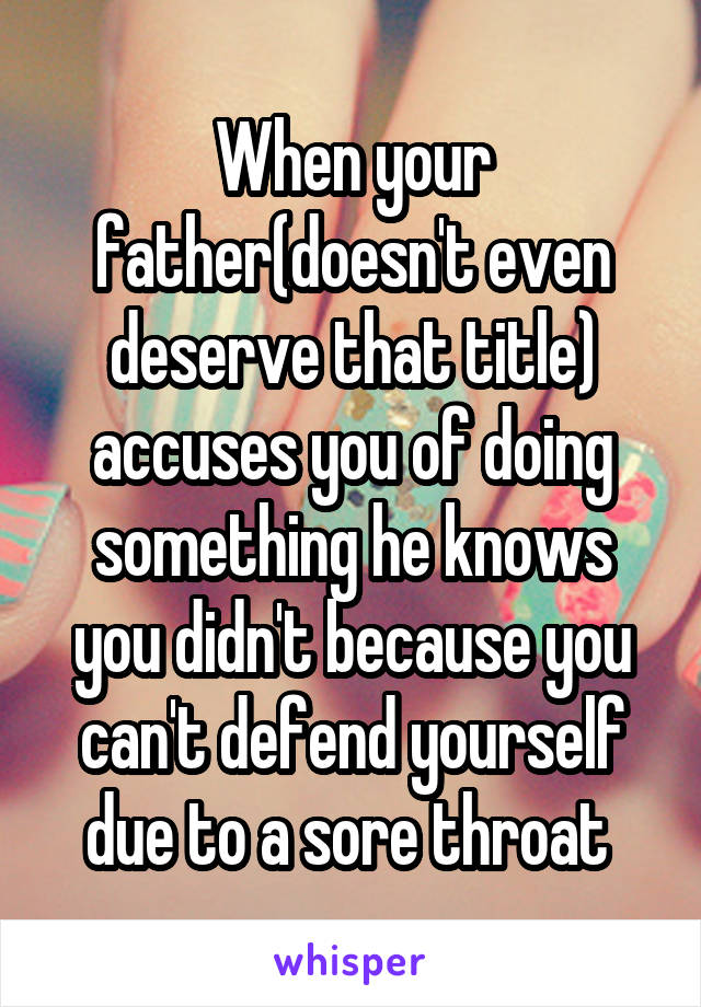 When your father(doesn't even deserve that title) accuses you of doing something he knows you didn't because you can't defend yourself due to a sore throat 