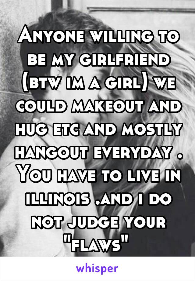 Anyone willing to be my girlfriend (btw im a girl) we could makeout and hug etc and mostly hangout everyday . You have to live in illinois .and i do not judge your "flaws" 